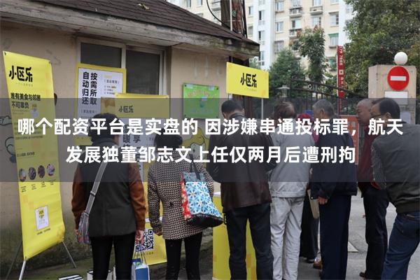 哪个配资平台是实盘的 因涉嫌串通投标罪，航天发展独董邹志文上任仅两月后遭刑拘