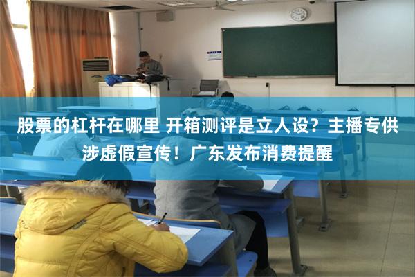 股票的杠杆在哪里 开箱测评是立人设？主播专供涉虚假宣传！广东发布消费提醒