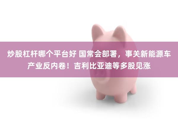 炒股杠杆哪个平台好 国常会部署，事关新能源车产业反内卷！吉利比亚迪等多股见涨