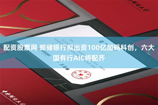 配资股票网 邮储银行拟出资100亿加码科创，六大国有行AIC将配齐