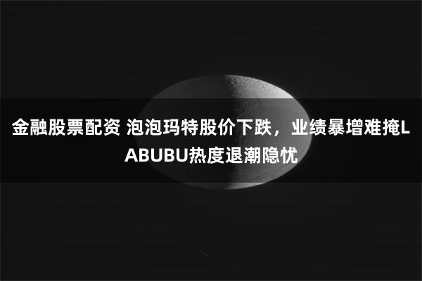 金融股票配资 泡泡玛特股价下跌，业绩暴增难掩LABUBU热度退潮隐忧