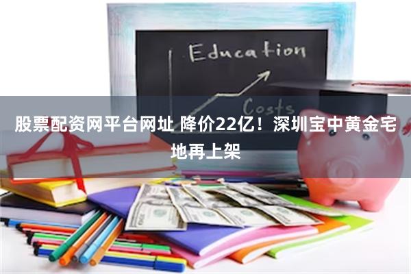 股票配资网平台网址 降价22亿！深圳宝中黄金宅地再上架