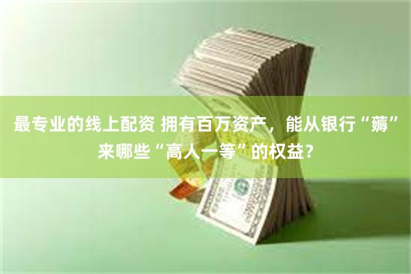 最专业的线上配资 拥有百万资产，能从银行“薅”来哪些“高人一等”的权益？