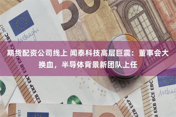 期货配资公司线上 闻泰科技高层巨震：董事会大换血，半导体背景新团队上任