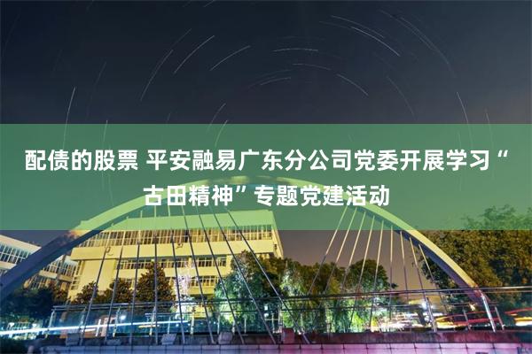 配债的股票 平安融易广东分公司党委开展学习“古田精神”专题党建活动