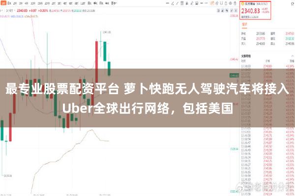 最专业股票配资平台 萝卜快跑无人驾驶汽车将接入Uber全球出行网络，包括美国