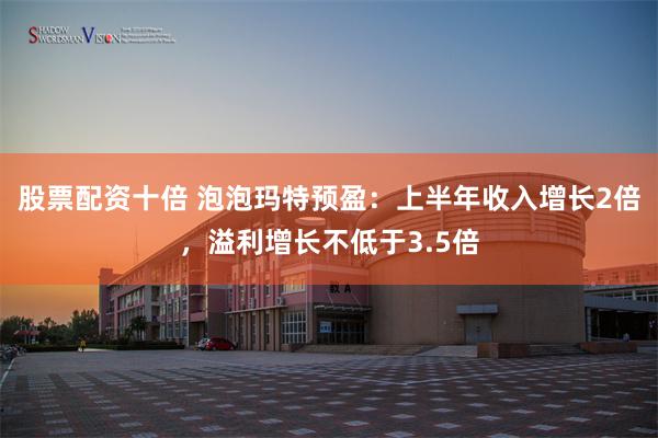股票配资十倍 泡泡玛特预盈：上半年收入增长2倍，溢利增长不低于3.5倍