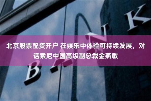 北京股票配资开户 在娱乐中体验可持续发展，对话索尼中国高级副总裁金燕敏