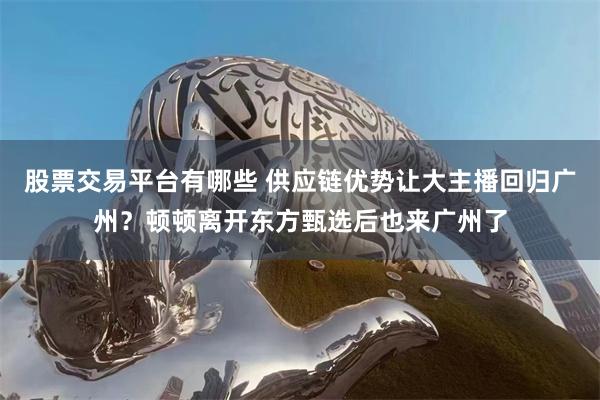 股票交易平台有哪些 供应链优势让大主播回归广州？顿顿离开东方甄选后也来广州了