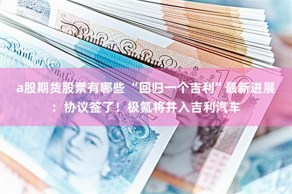 a股期货股票有哪些 “回归一个吉利”最新进展：协议签了！极氪将并入吉利汽车
