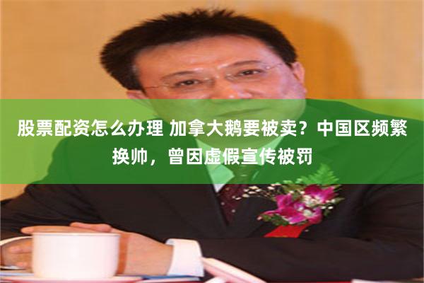 股票配资怎么办理 加拿大鹅要被卖？中国区频繁换帅，曾因虚假宣传被罚