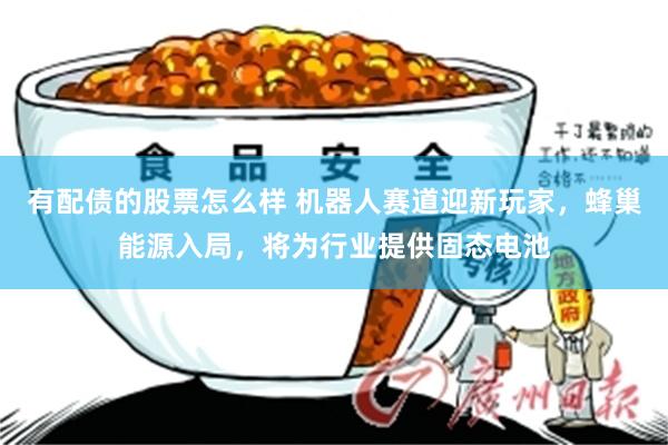 有配债的股票怎么样 机器人赛道迎新玩家，蜂巢能源入局，将为行业提供固态电池