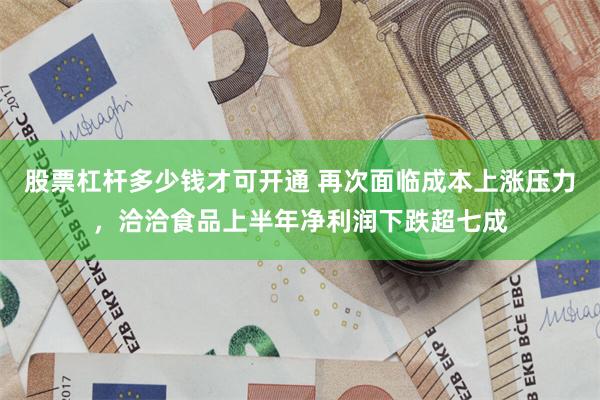 股票杠杆多少钱才可开通 再次面临成本上涨压力，洽洽食品上半年净利润下跌超七成
