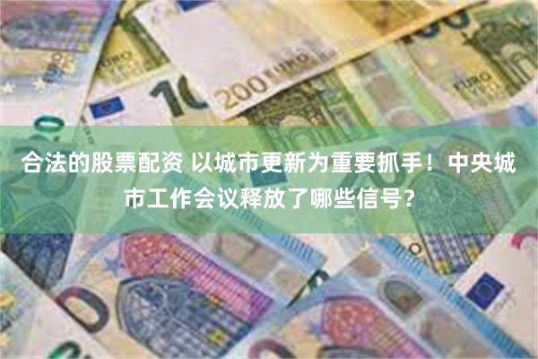 合法的股票配资 以城市更新为重要抓手！中央城市工作会议释放了哪些信号？