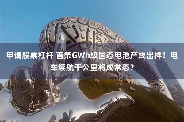 申请股票杠杆 首条GWh级固态电池产线出样！电车续航千公里将成常态？