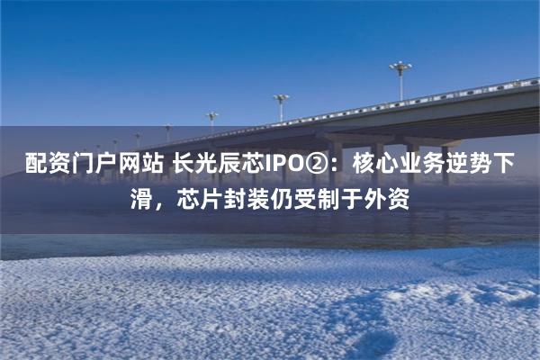 配资门户网站 长光辰芯IPO②：核心业务逆势下滑，芯片封装仍受制于外资