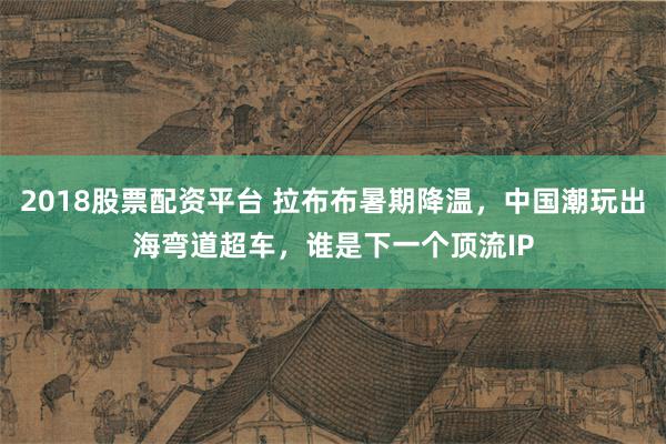 2018股票配资平台 拉布布暑期降温，中国潮玩出海弯道超车，谁是下一个顶流IP