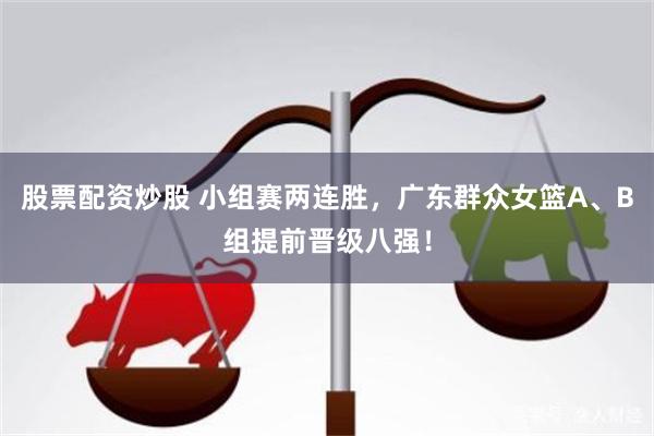 股票配资炒股 小组赛两连胜，广东群众女篮A、B组提前晋级八强！