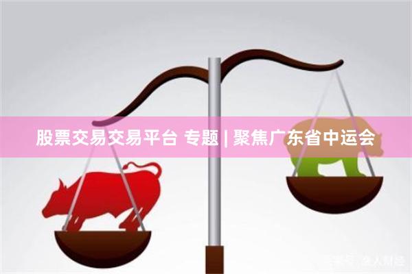 股票交易交易平台 专题 | 聚焦广东省中运会