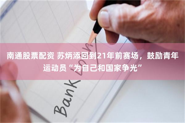 南通股票配资 苏炳添回到21年前赛场,鼓励青年运动员“为自己和国家争光”