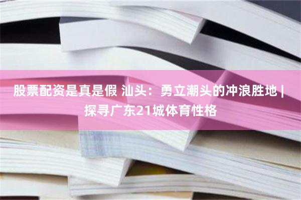股票配资是真是假 汕头：勇立潮头的冲浪胜地 | 探寻广东21城体育性格