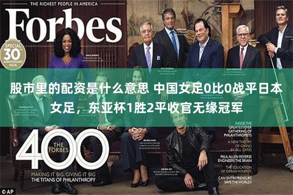 股市里的配资是什么意思 中国女足0比0战平日本女足,东亚杯1胜2平收官无缘冠军