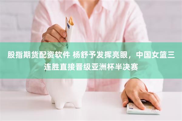 股指期货配资软件 杨舒予发挥亮眼，中国女篮三连胜直接晋级亚洲杯半决赛