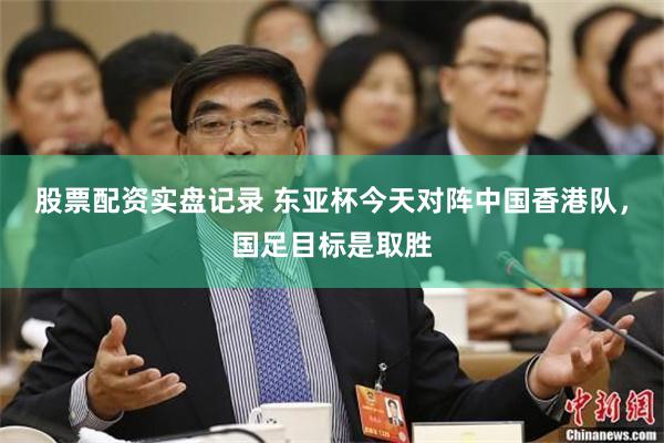 股票配资实盘记录 东亚杯今天对阵中国香港队,国足目标是取胜
