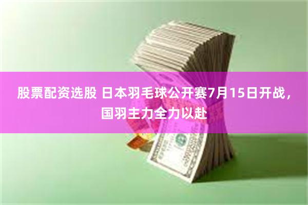 股票配资选股 日本羽毛球公开赛7月15日开战,国羽主力全力以赴