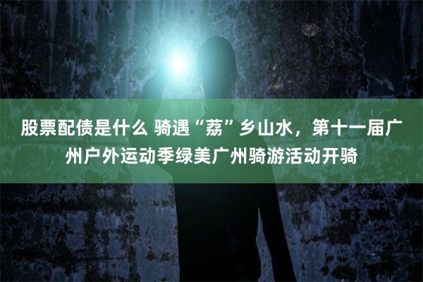 股票配债是什么 骑遇“荔”乡山水，第十一届广州户外运动季绿美广州骑游活动开骑