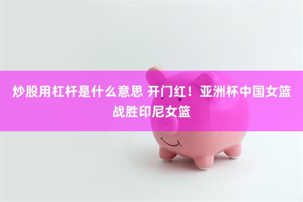 炒股用杠杆是什么意思 开门红！亚洲杯中国女篮战胜印尼女篮