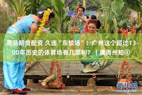 商品期货配资 久违“东较场”！广州这个超过1300年历史的体育场有几犀利？｜廣而州知④