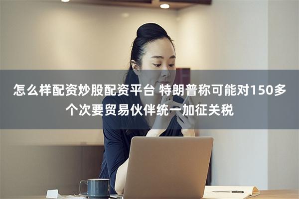 怎么样配资炒股配资平台 特朗普称可能对150多个次要贸易伙伴统一加征关税