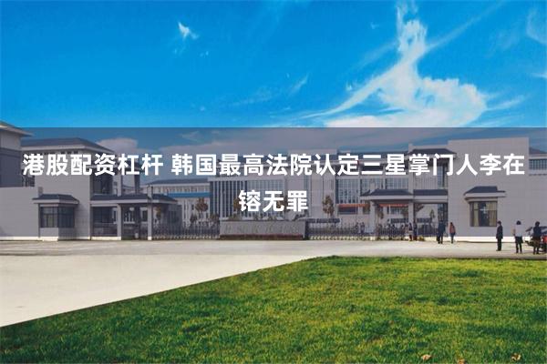 港股配资杠杆 韩国最高法院认定三星掌门人李在镕无罪