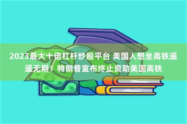 2023最大十倍杠杆炒股平台 美国人想坐高铁遥遥无期！特朗普宣布终止资助美国高铁