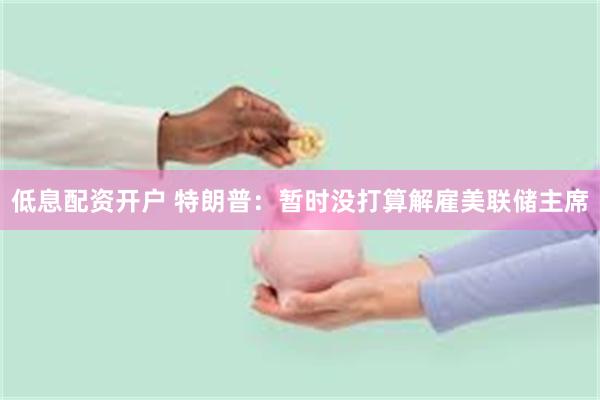 低息配资开户 特朗普：暂时没打算解雇美联储主席