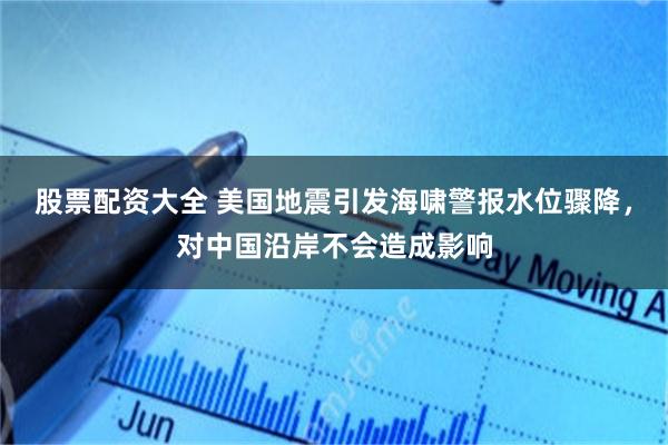 股票配资大全 美国地震引发海啸警报水位骤降，对中国沿岸不会造成影响