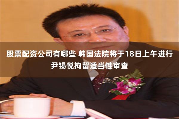 股票配资公司有哪些 韩国法院将于18日上午进行尹锡悦拘留适当性审查