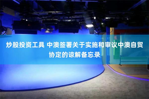 炒股投资工具 中澳签署关于实施和审议中澳自贸协定的谅解备忘录