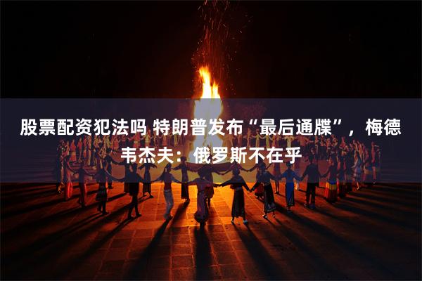 股票配资犯法吗 特朗普发布“最后通牒”，梅德韦杰夫：俄罗斯不在乎