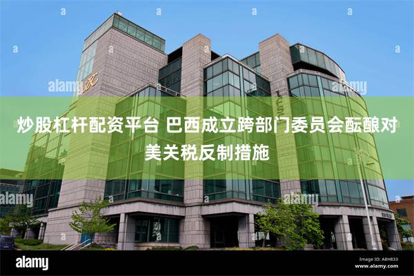 炒股杠杆配资平台 巴西成立跨部门委员会酝酿对美关税反制措施