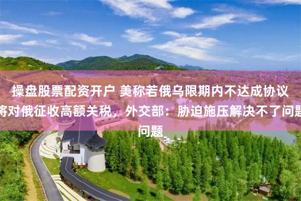 操盘股票配资开户 美称若俄乌限期内不达成协议将对俄征收高额关税，外交部：胁迫施压解决不了问题