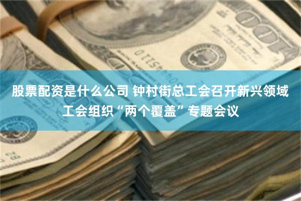 股票配资是什么公司 钟村街总工会召开新兴领域工会组织“两个覆盖”专题会议