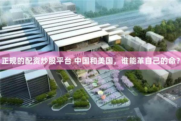 正规的配资炒股平台 中国和美国，谁能革自己的命？