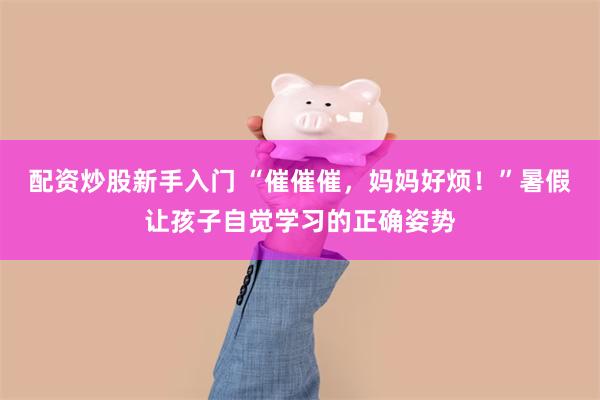 配资炒股新手入门 “催催催，妈妈好烦！”暑假让孩子自觉学习的正确姿势