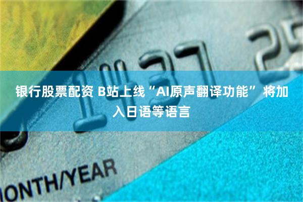 银行股票配资 B站上线“AI原声翻译功能” 将加入日语等语言
