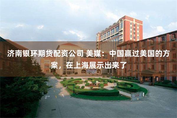 济南银环期货配资公司 美媒：中国赢过美国的方案，在上海展示出来了