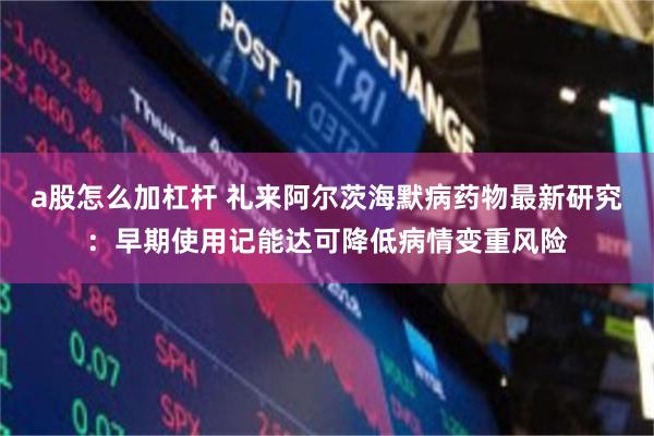 a股怎么加杠杆 礼来阿尔茨海默病药物最新研究：早期使用记能达可降低病情变重风险