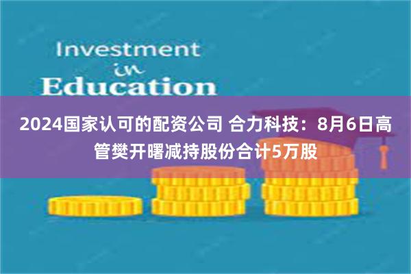 2024国家认可的配资公司 合力科技：8月6日高管樊开曙减持股份合计5万股