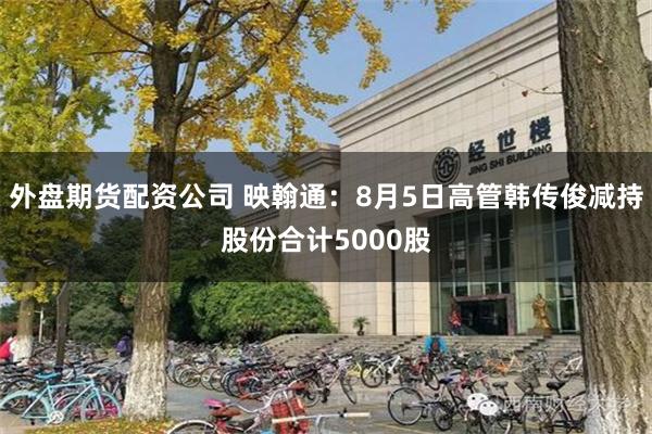 外盘期货配资公司 映翰通：8月5日高管韩传俊减持股份合计5000股